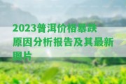 2023普洱價(jià)格暴跌起因分析報(bào)告及其最新圖片