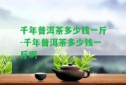 千年普洱茶多少錢一斤-千年普洱茶多少錢一斤啊