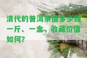 清代的普洱茶值多少錢一斤、一盒，收藏價值怎樣？