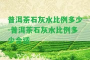 普洱茶石灰水比例多少-普洱茶石灰水比例多少合適