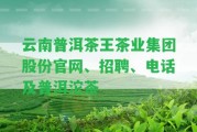 云南普洱茶王茶業(yè)集團(tuán)股份官網(wǎng)、招聘、電話及普洱沱茶