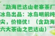 “勐海巴達(dá)山老寨茶廠冰島出品：冰島明前純尖，價(jià)格優(yōu)！（含勐海六大茶山之巴達(dá)山）”