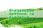 福今普洱茶吧貼吧最新消息及官網(wǎng)價格，熟悉福今普洱茶怎么樣！