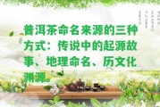 普洱茶命名來源的三種方法：傳說中的起源故事、地理命名、歷文化淵源。