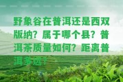 野象谷在普洱還是西雙版納？屬于哪個(gè)縣？普洱茶品質(zhì)怎樣？距離普洱多遠(yuǎn)？