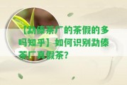 【勐傣茶廠的茶假的多嗎知乎】怎樣識別勐傣茶廠真假茶？