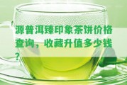 源普洱臻印象茶餅價格查詢，收藏升值多少錢？