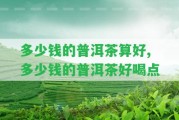 多少錢(qián)的普洱茶算好,多少錢(qián)的普洱茶好喝點(diǎn)