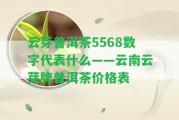 云芽普洱茶5568數(shù)字代表什么——云南云芽牌普洱茶價格表