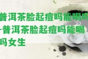 普洱茶臉起痘嗎能喝嗎-普洱茶臉起痘嗎能喝嗎女生