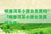 喝普洱茶小便會(huì)發(fā)黃嗎「喝普洱茶小便會(huì)發(fā)黃嗎女性」