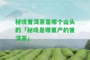 秘境普洱茶是哪個(gè)山頭的「秘境是哪里產(chǎn)的普洱茶」