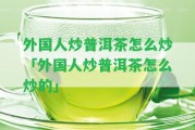 外國人炒普洱茶怎么炒「外國人炒普洱茶怎么炒的」