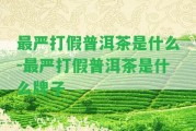 最嚴(yán)打假普洱茶是什么-最嚴(yán)打假普洱茶是什么牌子