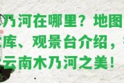 木乃河在哪里？地圖、水庫、觀景臺介紹，探索云南木乃河之美！