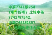 中茶7741跟7541哪個(gè)好喝？比較中茶7741與7542、中茶7451和8571，選哪款更適合你？