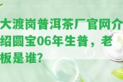 大渡崗普洱茶廠官網(wǎng)介紹圓寶06年生普，老板是誰？