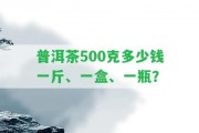 普洱茶500克多少錢一斤、一盒、一瓶？