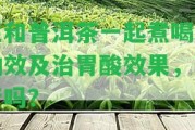 生和普洱茶一起煮喝的功效及治胃酸效果，可行嗎？