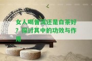 女人喝普洱還是白茶好？探討其中的功效與作用