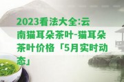 2023看法大全:云南貓耳朵茶葉-貓耳朵茶葉價(jià)格「5月實(shí)時(shí)動(dòng)態(tài)」