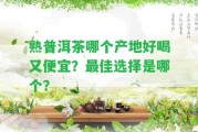 熟普洱茶哪個產(chǎn)地好喝又便宜？最佳選擇是哪個？