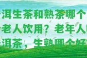 普洱生茶和熟茶哪個(gè)適合老人飲用？老年人喝普洱茶，生熟哪個(gè)好？