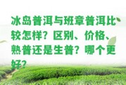 冰島普洱與班章普洱比較怎樣？區(qū)別、價格、熟普還是生普？哪個更好？