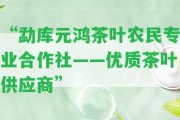 “勐庫元鴻茶葉農民專業(yè)合作社——優(yōu)質茶葉供應商”