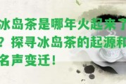 冰島茶是哪年火起來了？探尋冰島茶的起源和名聲變遷！