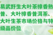 易武野生大葉茶樟香熟普、大葉樟香普洱茶、大葉生茶市場價格與特級品價位