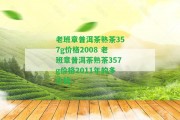 老班章普洱茶熟茶357g價格2008 老班章普洱茶熟茶357g價格2011年的多少錢