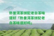 熟普洱茶拼配老白茶味道好「熟普洱茶拼配老白茶味道好嗎」