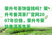 榮升號(hào)茶餅值錢嗎？榮升號(hào)普洱茶廠官網(wǎng)2007年價(jià)格，榮升號(hào)榮珍普洱茶生茶