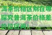 普洱茶價(jià)格區(qū)別在哪里？探究普洱茶價(jià)格差異及價(jià)位區(qū)間！