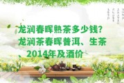 龍潤(rùn)春暉熟茶多少錢(qián)？龍潤(rùn)茶春暉普洱、生茶、2014年及酒價(jià)