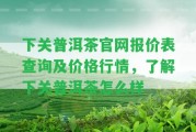 下關普洱茶官網(wǎng)報價表查詢及價格行情，熟悉下關普洱茶怎么樣