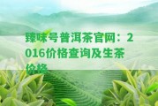 臻味號普洱茶官網(wǎng)：2016價(jià)格查詢及生茶價(jià)格