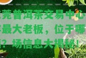 東莞普洱茶交易中心及存最大老板，位于哪個鎮(zhèn)？場信息大揭秘！