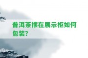 普洱茶擺在展示柜怎樣包裝？