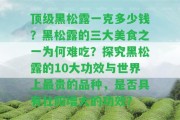 頂級(jí)黑松露一克多少錢？黑松露的三大美食之一為何難吃？探究黑松露的10大功效與世界上最貴的品種，是不是具有壯陽增大的功效？