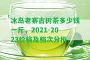 冰島老寨古樹茶多少錢一斤，2021-2023價格及檔次分析