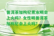 普洱茶加枸杞煮水喝會上火嗎？女性喝普洱茶加枸杞會上火嗎？