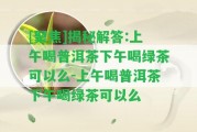 [聚焦]揭秘解答:上午喝普洱茶下午喝綠茶可以么-上午喝普洱茶下午喝綠茶可以么