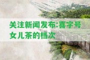 關(guān)注新聞發(fā)布:喜字號女兒茶的檔次