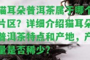 貓耳朵普洱茶屬于哪個片區(qū)？詳細(xì)介紹貓耳朵普洱茶特點和產(chǎn)地，產(chǎn)量是不是稀少？