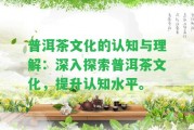 普洱茶文化的認知與理解：深入探索普洱茶文化，提升認知水平。