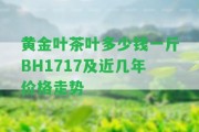 黃金葉茶葉多少錢一斤BH1717及近幾年價格走勢