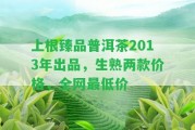 上根臻品普洱茶2013年出品，生熟兩款價格，全網(wǎng)最低價