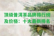 頂級(jí)普洱茶品牌排行榜及價(jià)格：十大最新排名